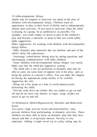 15-3aDevelopmental Delays
Adults may be tempted to intervene too much in the play of
children with developmental delays. Children need an
opportunity to play at their level of ability and to independently
initiate play activities. If you need to intervene when the child
is playing in a group, be as unobtrusive as possible. For
example, you could simply sit down as part of the children’s
play and become a character or prop so that you could subtly
make suggestions.
Other suggestions for working with children with developmental
delays follow.
· Offer dramatic play materials that are familiar and part of the
child’s daily life experiences.
· Encourage verbalization during play by asking questions and
encouraging communication with other children.
· Some children with developmental delays fatigue very easily.
Make sure that the child has supportive seating.
· The child who is not yet proficient at dramatic play may be
able to carry out some kind of support role in the play, such as
being the patient at a doctor’s office. You can make this happen
by having the appropriate props nearby or by verbally
suggesting the role.
· Bring out a few props at a time to avoid unnecessarily
distracting the child.
· Provide some dress-up clothes that are simple to get on and
off and do not have tiny buttons or snaps. Large clothes are
easier to get on and off.
15-3bAttention Deficit/Hyperactivity Disorder and Behavioral
Issues
Two traits—high activity levels and distractibility—may
prevent children from participating in dramatic activities. These
children are more able to focus on dramatic play that they have
chosen and that is of personal interest. Novelty is very
important. Adding a single novel toy to a play setting may be
 