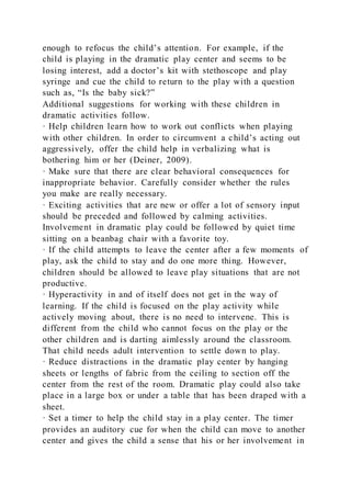 enough to refocus the child’s attention. For example, if the
child is playing in the dramatic play center and seems to be
losing interest, add a doctor’s kit with stethoscope and play
syringe and cue the child to return to the play with a question
such as, “Is the baby sick?”
Additional suggestions for working with these children in
dramatic activities follow.
· Help children learn how to work out conflicts when playing
with other children. In order to circumvent a child’s acting out
aggressively, offer the child help in verbalizing what is
bothering him or her (Deiner, 2009).
· Make sure that there are clear behavioral consequences for
inappropriate behavior. Carefully consider whether the rules
you make are really necessary.
· Exciting activities that are new or offer a lot of sensory input
should be preceded and followed by calming activities.
Involvement in dramatic play could be followed by quiet time
sitting on a beanbag chair with a favorite toy.
· If the child attempts to leave the center after a few moments of
play, ask the child to stay and do one more thing. However,
children should be allowed to leave play situations that are not
productive.
· Hyperactivity in and of itself does not get in the way of
learning. If the child is focused on the play activity while
actively moving about, there is no need to intervene. This is
different from the child who cannot focus on the play or the
other children and is darting aimlessly around the classroom.
That child needs adult intervention to settle down to play.
· Reduce distractions in the dramatic play center by hanging
sheets or lengths of fabric from the ceiling to section off the
center from the rest of the room. Dramatic play could also take
place in a large box or under a table that has been draped with a
sheet.
· Set a timer to help the child stay in a play center. The timer
provides an auditory cue for when the child can move to another
center and gives the child a sense that his or her involvement in
 