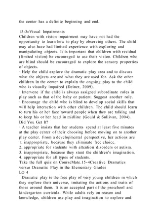 the center has a definite beginning and end.
15-3cVisual Impairments
Children with vision impairment may have not had the
opportunity to learn how to play by observing others. The child
may also have had limited experience with exploring and
manipulating objects. It is important that children with residual
(limited vision) be encouraged to use their vision. Children who
are blind should be encouraged to explore the sensory properties
of objects.
· Help the child explore the dramatic play area and to discuss
what the objects are and what they are used for. Ask the other
children in the center to explain the ongoing play to the child
who is visually impaired (Deiner, 2009).
· Intervene if the child is always assigned subordinate roles in
play such as that of the baby or patient. Suggest another role.
· Encourage the child who is blind to develop social skills that
will help interaction with other children. The child should learn
to turn his or her face toward people when they are talking and
to keep his or her head in midline (Gould & Sullivan, 2004).
Did You Get It?
· A teacher insists that her students spend at least five minutes
at the play center of their choosing before moving on to another
play center. From a developmental perspective, her actions are
1. inappropriate, because they eliminate free choice.
2. appropriate for students with attention disorders or autism.
3. inappropriate, because they stunt the children’s imagination.
4. appropriate for all types of students.
Take the full quiz on CourseMate.15-4Creative Dramatics
versus Dramatic Play in the Elementary Grades
LO 4
Dramatic play is the free play of very young children in which
they explore their universe, imitating the actions and traits of
those around them. It is an accepted part of the preschool and
kindergarten curricula. While adults rely on reason and
knowledge, children use play and imagination to explore and
 