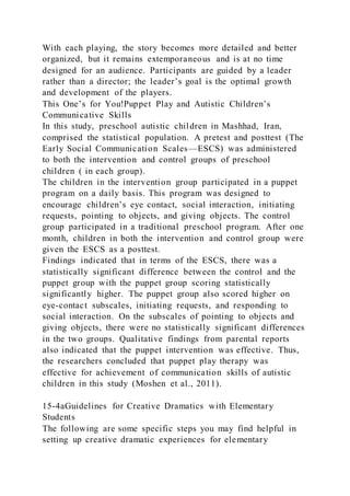 With each playing, the story becomes more detailed and better
organized, but it remains extemporaneous and is at no time
designed for an audience. Participants are guided by a leader
rather than a director; the leader’s goal is the optimal growth
and development of the players.
This One’s for You!Puppet Play and Autistic Children’s
Communicative Skills
In this study, preschool autistic children in Mashhad, Iran,
comprised the statistical population. A pretest and posttest (The
Early Social Communication Scales—ESCS) was administered
to both the intervention and control groups of preschool
children ( in each group).
The children in the intervention group participated in a puppet
program on a daily basis. This program was designed to
encourage children’s eye contact, social interaction, initiating
requests, pointing to objects, and giving objects. The control
group participated in a traditional preschool program. After one
month, children in both the intervention and control group were
given the ESCS as a posttest.
Findings indicated that in terms of the ESCS, there was a
statistically significant difference between the control and the
puppet group with the puppet group scoring statistically
significantly higher. The puppet group also scored higher on
eye-contact subscales, initiating requests, and responding to
social interaction. On the subscales of pointing to objects and
giving objects, there were no statistically significant differences
in the two groups. Qualitative findings from parental reports
also indicated that the puppet intervention was effective. Thus,
the researchers concluded that puppet play therapy was
effective for achievement of communication skills of autistic
children in this study (Moshen et al., 2011).
15-4aGuidelines for Creative Dramatics with Elementary
Students
The following are some specific steps you may find helpful in
setting up creative dramatic experiences for elementary
 