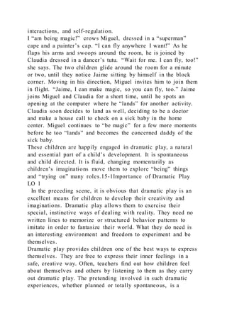 interactions, and self-regulation.
I “am being magic!” crows Miguel, dressed in a “superman”
cape and a painter’s cap. “I can fly anywhere I want!” As he
flaps his arms and swoops around the room, he is joined by
Claudia dressed in a dancer’s tutu. “Wait for me. I can fly, too!”
she says. The two children glide around the room for a minute
or two, until they notice Jaime sitting by himself in the block
corner. Moving in his direction, Miguel invites him to join them
in flight. “Jaime, I can make magic, so you can fly, too.” Jaime
joins Miguel and Claudia for a short time, until he spots an
opening at the computer where he “lands” for another activity.
Claudia soon decides to land as well, deciding to be a doctor
and make a house call to check on a sick baby in the home
center. Miguel continues to “be magic” for a few more moments
before he too “lands” and becomes the concerned daddy of the
sick baby.
These children are happily engaged in dramatic play, a natural
and essential part of a child’s development. It is spontaneous
and child directed. It is fluid, changing momentarily as
children’s imaginations move them to explore “being” things
and “trying on” many roles.15-1Importance of Dramatic Play
LO 1
In the preceding scene, it is obvious that dramatic play is an
excellent means for children to develop their creativity and
imaginations. Dramatic play allows them to exercise their
special, instinctive ways of dealing with reality. They need no
written lines to memorize or structured behavior patterns to
imitate in order to fantasize their world. What they do need is
an interesting environment and freedom to experiment and be
themselves.
Dramatic play provides children one of the best ways to express
themselves. They are free to express their inner feelings in a
safe, creative way. Often, teachers find out how children feel
about themselves and others by listening to them as they carry
out dramatic play. The pretending involved in such dramatic
experiences, whether planned or totally spontaneous, is a
 