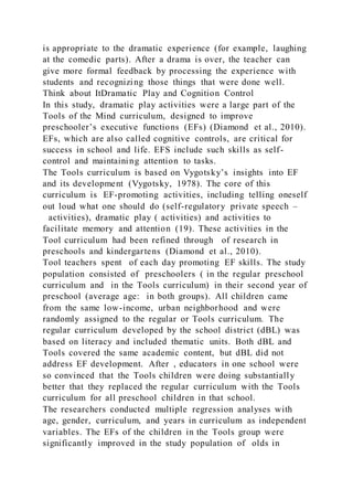 is appropriate to the dramatic experience (for example, laughing
at the comedic parts). After a drama is over, the teacher can
give more formal feedback by processing the experience with
students and recognizing those things that were done well.
Think about ItDramatic Play and Cognition Control
In this study, dramatic play activities were a large part of the
Tools of the Mind curriculum, designed to improve
preschooler’s executive functions (EFs) (Diamond et al., 2010).
EFs, which are also called cognitive controls, are critical for
success in school and life. EFS include such skills as self-
control and maintaining attention to tasks.
The Tools curriculum is based on Vygotsky’s insights into EF
and its development (Vygotsky, 1978). The core of this
curriculum is EF-promoting activities, including telling oneself
out loud what one should do (self-regulatory private speech –
activities), dramatic play ( activities) and activities to
facilitate memory and attention (19). These activities in the
Tool curriculum had been refined through of research in
preschools and kindergartens (Diamond et al., 2010).
Tool teachers spent of each day promoting EF skills. The study
population consisted of preschoolers ( in the regular preschool
curriculum and in the Tools curriculum) in their second year of
preschool (average age: in both groups). All children came
from the same low-income, urban neighborhood and were
randomly assigned to the regular or Tools curriculum. The
regular curriculum developed by the school district (dBL) was
based on literacy and included thematic units. Both dBL and
Tools covered the same academic content, but dBL did not
address EF development. After , educators in one school were
so convinced that the Tools children were doing substantially
better that they replaced the regular curriculum with the Tools
curriculum for all preschool children in that school.
The researchers conducted multiple regression analyses with
age, gender, curriculum, and years in curriculum as independent
variables. The EFs of the children in the Tools group were
significantly improved in the study population of olds in
 