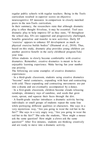 regular public schools with regular teachers. Being in the Tools
curriculum resulted in superior scores on objective
neurocognitive EF measures in comparison to closely matched
peers in the non-Tools curriculum.
In their summary, the researchers state that although dramatic
play is often thought frivolous, it may be essential. Tool uses
dramatic play to help improve EF as they state, “If throughout
the school day, EFs are supported and progressively challenged,
benefits generalize and transfer to new activities. Daily EF
‘exercise’ appears to enhance EF development as much as
physical exercise builds bodies” (Diamond et al., 2010). Thus,
based on this study, dramatic play provides young children yet
another positive benefit in the early childhood program.Take
your time.
Allow students to slowly become comfortable with creative
dramatics. Remember, creative dramatics is meant to be an
enjoyable learning experience. Make having fun your number
one priority.
The following are some examples of creative dramatics
experiences:
· In a third-grade classroom, students using creative dramatics
“become” metal containers, expanding with heat and contracting
with cold. These expanding and contracting movements are put
into a drama and are eventually accompanied by a dance.
· In a first-grade classroom, children become clouds releasing
raindrops, shimmery rays of sunshine, and seeds that grow
roots, sprout, and squeeze their faces through the dirt.
· A fourth-grade teacher introduces a dramatic activity having
individuals or small groups of students repeat the same line
while portraying different qualities or characters. She says in a
very mysterious way, “Are you going to wear the red hat to the
fair?” She says in a very angry way, “Are you going to wear the
red hat to the fair?” She asks the students, “How might a mouse
ask the same question? How might a clown ask the same
question?” After five minutes, students are thinking creatively
and are ready to move into a dramatic activity.
 