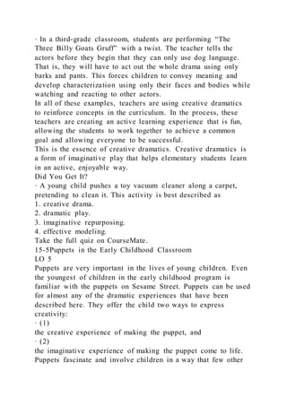 · In a third-grade classroom, students are performing “The
Three Billy Goats Gruff” with a twist. The teacher tells the
actors before they begin that they can only use dog language.
That is, they will have to act out the whole drama using only
barks and pants. This forces children to convey meaning and
develop characterization using only their faces and bodies while
watching and reacting to other actors.
In all of these examples, teachers are using creative dramatics
to reinforce concepts in the curriculum. In the process, these
teachers are creating an active learning experience that is fun,
allowing the students to work together to achieve a common
goal and allowing everyone to be successful.
This is the essence of creative dramatics. Creative dramatics is
a form of imaginative play that helps elementary students learn
in an active, enjoyable way.
Did You Get It?
· A young child pushes a toy vacuum cleaner along a carpet,
pretending to clean it. This activity is best described as
1. creative drama.
2. dramatic play.
3. imaginative repurposing.
4. effective modeling.
Take the full quiz on CourseMate.
15-5Puppets in the Early Childhood Classroom
LO 5
Puppets are very important in the lives of young children. Even
the youngest of children in the early childhood program is
familiar with the puppets on Sesame Street. Puppets can be used
for almost any of the dramatic experiences that have been
described here. They offer the child two ways to express
creativity:
· (1)
the creative experience of making the puppet, and
· (2)
the imaginative experience of making the puppet come to life.
Puppets fascinate and involve children in a way that few other
 