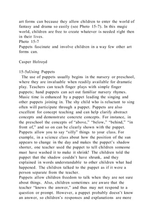 art forms can because they allow children to enter the world of
fantasy and drama so easily (see Photo 15-7). In this magic
world, children are free to create whatever is needed right then
in their lives.
Photo 15-7
Puppets fascinate and involve children in a way few other art
forms can.
Casper Holroyd
15-5aUsing Puppets
The use of puppets usually begins in the nursery or preschool,
where they are invaluable when readily available for dramatic
play. Teachers can teach finger plays with simple finger
puppets; hand puppets can act out familiar nursery rhymes.
Music time is enhanced by a puppet leading the singing and
other puppets joining in. The shy child who is reluctant to sing
often will participate through a puppet. Puppets are also
excellent for concept teaching and can help clarify abstract
concepts and demonstrate concrete concepts. For instance, in
the preschool the concepts of “above,” “below,” “behind,” “in
front of,” and so on can be clearly shown with the puppet.
Puppets allow you to say “silly” things to your class. For
example, in a science class about how the position of the sun
appears to change in the day and makes the puppet’s shadow
shorter, one teacher used the puppet to tell children someone
must have washed it to make it shrink! The children told the
puppet that the shadow couldn’t have shrunk, and they
explained in words understandable to other children what had
happened. The children talked to the puppet as if it were a
person separate from the teacher.
Puppets allow children freedom to talk when they are not sure
about things. Also, children sometimes are aware that the
teacher “knows the answer,” and thus may not respond to a
question or prompt. However, a puppet probably doesn’t know
an answer, so children’s responses and explanations are more
 
