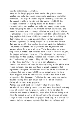 readily forthcoming and fuller.
Some of the larger puppets have hands like gloves so the
teacher can make the puppet manipulate equipment and other
resources. This is particularly helpful in sorting activities, as
the puppet is able to join in just like another child. If, for
example, children are sorting rocks on the basis of their
characteristics, the teacher can make the puppet move rocks
from one group to another to promote further discussion. The
puppet’s actions can encourage children to justify their choice
of groupings if the puppet disagrees with their classification. As
they explain their ideas, children can consider the validity of
their claims or recognize possible flaws in their reasoning.
Another argument for using puppets in the classroom is that
they can be used by the teacher to mirror desirable behaviors.
The puppet can model the way claims can be justified and
reasons given for a point of view. There is no right or wrong
way to use a puppet, but teachers have found it valuable to give
the puppet a distinct character. If the character is consistently
maintained by the teacher, children can be allowed to “take
over” animating the puppet: They already know what the puppet
is like—they don’t have to invent a new character.
Puppets are wonderful tools for demonstrating social skills with
young children. You can use them to enact a scenario that
represents a frequent troublesome behavior in the classroom or
an issue that one or more children are experiencing in their
lives. Puppets help the children see the situation from a new
perspective. For instance, if children in your group are having
trouble sharing toys, you might act out a similar situation
during circle time using puppets.
Puppets are used most successfully when teachers have
introduced them slowly to the class and have developed a strong
sense of identity for the puppet. Care needs to be taken to
maintain the puppet’s character, even when it is not being used.
Give the puppet a seat to sit in and watch the children at work;
assign a child to look after the puppet each day. It is crucial that
puppets talk to children; puppets that listen to children and
 