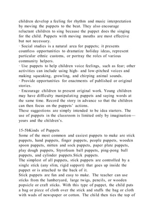 children develop a feeling for rhythm and music interpretation
by moving the puppets to the beat. They also encourage
reluctant children to sing because the puppet does the singing
for the child. Puppets with moving mouths are most effective
but not necessary.
· Social studies is a natural area for puppets; it presents
countless opportunities to dramatize holiday ideas, represent
particular ethnic customs, or portray the roles of various
community helpers.
· Use puppets to help children voice feelings, such as fear; other
activities can include using high- and low-pitched voices and
making squeaking, growling, and chirping animal sounds.
· Provide opportunities for enactments of published or original
stories.
· Encourage children to present original work. Young children
may have difficulty manipulating puppets and saying words at
the same time. Record the story in advance so that the children
can then focus on the puppets’ actions.
These suggestions are simply intended to be idea starters. The
use of puppets in the classroom is limited only by imagination—
yours and the children’s.
15-5bKinds of Puppets
Some of the most common and easiest puppets to make are stick
puppets, hand puppets, finger puppets, people puppets, wooden
spoon puppets, mitten and sock puppets, paper plate puppets,
play dough puppets, Styrofoam ball puppets, ping-pong ball
puppets, and cylinder puppets.Stick puppets.
The simplest of all puppets, stick puppets are controlled by a
single stick (any slim, rigid support) that goes up inside the
puppet or is attached to the back of it.
Stick puppets are fun and easy to make. The teacher can use
sticks from the lumberyard, large twigs, pencils, or wooden
popsicle or craft sticks. With this type of puppet, the child puts
a bag or piece of cloth over the stick and stuffs the bag or cloth
with wads of newspaper or cotton. The child then ties the top of
 