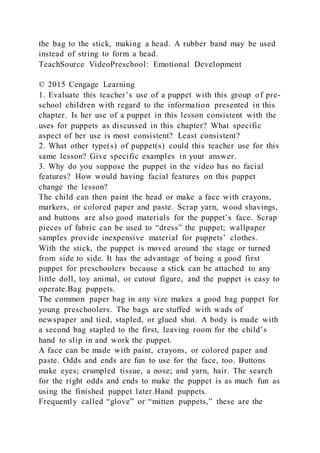 the bag to the stick, making a head. A rubber band may be used
instead of string to form a head.
TeachSource VideoPreschool: Emotional Development
© 2015 Cengage Learning
1. Evaluate this teacher’s use of a puppet with this group of pre-
school children with regard to the information presented in this
chapter. Is her use of a puppet in this lesson consistent with the
uses for puppets as discussed in this chapter? What specific
aspect of her use is most consistent? Least consistent?
2. What other type(s) of puppet(s) could this teacher use for this
same lesson? Give specific examples in your answer.
3. Why do you suppose the puppet in the video has no facial
features? How would having facial features on this puppet
change the lesson?
The child can then paint the head or make a face with crayons,
markers, or colored paper and paste. Scrap yarn, wood shavings,
and buttons are also good materials for the puppet’s face. Scrap
pieces of fabric can be used to “dress” the puppet; wallpaper
samples provide inexpensive material for puppets’ clothes.
With the stick, the puppet is moved around the stage or turned
from side to side. It has the advantage of being a good first
puppet for preschoolers because a stick can be attached to any
little doll, toy animal, or cutout figure, and the puppet is easy to
operate.Bag puppets.
The common paper bag in any size makes a good bag puppet for
young preschoolers. The bags are stuffed with wads of
newspaper and tied, stapled, or glued shut. A body is made with
a second bag stapled to the first, leaving room for the child’s
hand to slip in and work the puppet.
A face can be made with paint, crayons, or colored paper and
paste. Odds and ends are fun to use for the face, too. Buttons
make eyes; crumpled tissue, a nose; and yarn, hair. The search
for the right odds and ends to make the puppet is as much fun as
using the finished puppet later.Hand puppets.
Frequently called “glove” or “mitten puppets,” these are the
 