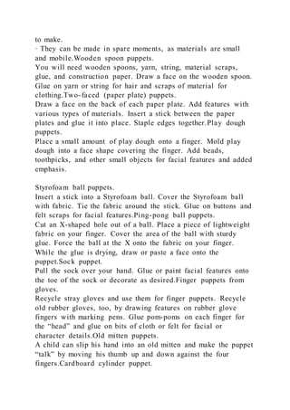 to make.
· They can be made in spare moments, as materials are small
and mobile.Wooden spoon puppets.
You will need wooden spoons, yarn, string, material scraps,
glue, and construction paper. Draw a face on the wooden spoon.
Glue on yarn or string for hair and scraps of material for
clothing.Two-faced (paper plate) puppets.
Draw a face on the back of each paper plate. Add features with
various types of materials. Insert a stick between the paper
plates and glue it into place. Staple edges together.Play dough
puppets.
Place a small amount of play dough onto a finger. Mold play
dough into a face shape covering the finger. Add beads,
toothpicks, and other small objects for facial features and added
emphasis.
Styrofoam ball puppets.
Insert a stick into a Styrofoam ball. Cover the Styrofoam ball
with fabric. Tie the fabric around the stick. Glue on buttons and
felt scraps for facial features.Ping-pong ball puppets.
Cut an X-shaped hole out of a ball. Place a piece of lightweight
fabric on your finger. Cover the area of the ball with sturdy
glue. Force the ball at the X onto the fabric on your finger.
While the glue is drying, draw or paste a face onto the
puppet.Sock puppet.
Pull the sock over your hand. Glue or paint facial features onto
the toe of the sock or decorate as desired.Finger puppets from
gloves.
Recycle stray gloves and use them for finger puppets. Recycle
old rubber gloves, too, by drawing features on rubber glove
fingers with marking pens. Glue pom-poms on each finger for
the “head” and glue on bits of cloth or felt for facial or
character details.Old mitten puppets.
A child can slip his hand into an old mitten and make the puppet
“talk” by moving his thumb up and down against the four
fingers.Cardboard cylinder puppet.
 