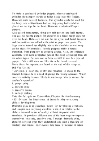 To make a cardboard cylinder puppet, place a cardboard
cylinder from paper towels or toilet tissue over the fingers.
Decorate with desired features. The cylinder could be used for
the body, and a Styrofoam ball or ping-pong ball could be
placed on the top for the head. Decorate as desired.People
puppets.
Also called humanettes, these are half-person and half-puppet.
The easiest people puppet for children is a large paper sack put
over the head. Holes are cut out for the eyes, and facial features
and decorations are added with paint or paper and paste. The
bags can be turned up slightly above the shoulder or cut away
on the sides for armholes. People puppets make a natural
transition from puppetry to creative drama. Also, shy children
generally feel more protected behind this kind of puppet than all
the other types. Be sure not to force a child to use this type of
puppet if the child does not like his or her head covered!
More ideas for puppets are found at the end of this chapter.
Did You Get It?
· Christian, a -year-old, is shy and reluctant to speak to the
teacher because he is afraid of giving the wrong answers. Which
creative activity is most likely to encourage him to answer the
teacher’s question?
1. puppet play
2. pretend play
3. creative drama
4. collage making
Take the full quiz on CourseMate.Chapter ReviewSummary
· 15-1Discuss the importance of dramatic play to a young
child’s development.
Dramatic play is an excellent means for developing creativity
and imagination in young children when it is related to the
child’s personal sense of reality without imposed adult
standards. It provides children one of the best ways to express
themselves in a safe, creative way. Through dramatic play,
children sort out what they understa nd and gain a measure of
mastery and control over events they have witnessed or taken
 