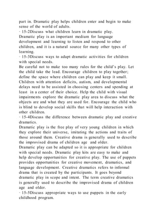 part in. Dramatic play helps children enter and begin to make
sense of the world of adults.
· 15-2Discuss what children learn in dramatic play.
Dramatic play is an important medium for language
development and learning to listen and respond to other
children, and it is a natural source for many other types of
learning.
· 15-3Discuss ways to adapt dramatic activities for children
with special needs.
Be careful not to make too many rules for the child’s play. Let
the child take the lead. Encourage children to play together;
define the space where children can play and keep it small.
Children with attention deficits, autism, and developmental
delays need to be assisted in choosing centers and spending at
least in a center of their choice. Help the child with visual
impairments explore the dramatic play area to discuss what the
objects are and what they are used for. Encourage the child who
is blind to develop social skills that will help interaction with
other children.
· 15-4Discuss the difference between dramatic play and creative
dramatics.
Dramatic play is the free play of very young children in which
they explore their universe, imitating the actions and traits of
those around them. Creative drama is generally used to describe
the improvised drama of children age and older.
Dramatic play can be adapted so it is appropriate for children
with special needs. Dramatic play kits are easy to make and
help develop opportunities for creative play. The use of puppets
provides opportunities for creative movement, dramatics, and
language development. Creative dramatics refers to informal
drama that is created by the participants. It goes beyond
dramatic play in scope and intent. The term creative dramatics
is generally used to describe the improvised drama of children
age and older.
· 15-5Discuss appropriate ways to use puppets in the early
childhood program.
 