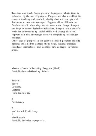 Teachers can teach finger plays with puppets. Music time is
enhanced by the use of puppets. Puppets are also excellent for
concept teaching and can help clarify abstract concepts and
demonstrate concrete concepts. Puppets allow children the
freedom to talk when they are not sure about things. Puppets
can help to mirror desirable behaviors. Puppets are wonderful
tools for demonstrating social skills with young children.
Puppets can also encourage creative storytelling in younger
children.
Other uses of puppets in the early childhood program include
helping shy children express themselves, having children
introduce themselves, and teaching new concepts in various
areas.
Master of Arts in Teaching Program (MAT)
Portfolio/Journal-Grading Rubric
Student:
Score:
Category
Criteria
High Proficiency
3
Proficiency
2
No/Limited Proficiency
1
Vita/Resume
Portfolio includes a page vita
 