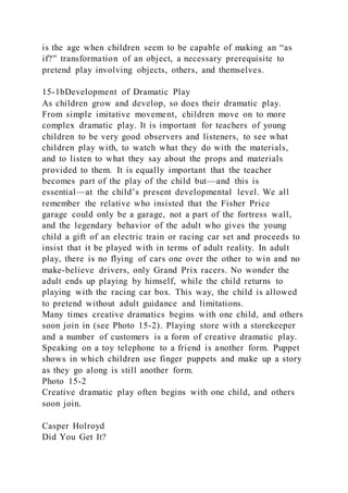 is the age when children seem to be capable of making an “as
if?” transformation of an object, a necessary prerequisite to
pretend play involving objects, others, and themselves.
15-1bDevelopment of Dramatic Play
As children grow and develop, so does their dramatic play.
From simple imitative movement, children move on to more
complex dramatic play. It is important for teachers of young
children to be very good observers and listeners, to see what
children play with, to watch what they do with the materials,
and to listen to what they say about the props and materials
provided to them. It is equally important that the teacher
becomes part of the play of the child but—and this is
essential—at the child’s present developmental level. We all
remember the relative who insisted that the Fisher Price
garage could only be a garage, not a part of the fortress wall,
and the legendary behavior of the adult who gives the young
child a gift of an electric train or racing car set and proceeds to
insist that it be played with in terms of adult reality. In adult
play, there is no flying of cars one over the other to win and no
make-believe drivers, only Grand Prix racers. No wonder the
adult ends up playing by himself, while the child returns to
playing with the racing car box. This way, the child is allowed
to pretend without adult guidance and limitations.
Many times creative dramatics begins with one child, and others
soon join in (see Photo 15-2). Playing store with a storekeeper
and a number of customers is a form of creative dramatic play.
Speaking on a toy telephone to a friend is another form. Puppet
shows in which children use finger puppets and make up a story
as they go along is still another form.
Photo 15-2
Creative dramatic play often begins with one child, and others
soon join.
Casper Holroyd
Did You Get It?
 