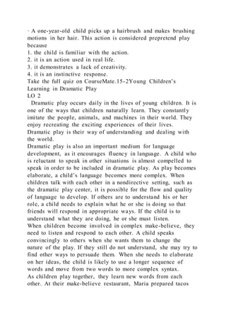 · A one-year-old child picks up a hairbrush and makes brushing
motions in her hair. This action is considered prepretend play
because
1. the child is familiar with the action.
2. it is an action used in real life.
3. it demonstrates a lack of creativity.
4. it is an instinctive response.
Take the full quiz on CourseMate.15-2Young Children’s
Learning in Dramatic Play
LO 2
Dramatic play occurs daily in the lives of young children. It is
one of the ways that children naturally learn. They constantly
imitate the people, animals, and machines in their world. They
enjoy recreating the exciting experiences of their lives.
Dramatic play is their way of understanding and dealing with
the world.
Dramatic play is also an important medium for language
development, as it encourages fluency in language. A child who
is reluctant to speak in other situations is almost compelled to
speak in order to be included in dramatic play. As play becomes
elaborate, a child’s language becomes more complex. When
children talk with each other in a nondirective setting, such as
the dramatic play center, it is possible for the flow and quality
of language to develop. If others are to understand his or her
role, a child needs to explain what he or she is doing so that
friends will respond in appropriate ways. If the child is to
understand what they are doing, he or she must listen.
When children become involved in complex make-believe, they
need to listen and respond to each other. A child speaks
convincingly to others when she wants them to change the
nature of the play. If they still do not understand, she may try to
find other ways to persuade them. When she needs to elaborate
on her ideas, the child is likely to use a longer sequence of
words and move from two words to more complex syntax.
As children play together, they learn new words from each
other. At their make-believe restaurant, Maria prepared tacos
 