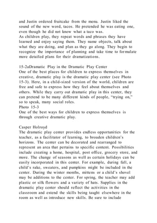 and Justin ordered fruitcake from the menu. Justin liked the
sound of the new word, tacos. He pretended he was eating one,
even though he did not know what a taco was.
As children play, they repeat words and phrases they have
learned and enjoy saying them. They name objects, talk about
what they are doing, and plan as they go along. They begin to
recognize the importance of planning and take time to formulate
more detailed plans for their dramatizations.
15-2aDramatic Play in the Dramatic Play Center
One of the best places for children to express themselves in
creative, dramatic play is the dramatic play center (see Photo
15-3). Here, in a child-sized version of the world, children are
free and safe to express how they feel about themselves and
others. While they carry out dramatic play in this center, they
can pretend to be many different kinds of people, “trying on,”
so to speak, many social roles.
Photo 15-3
One of the best ways for children to express themselves is
through creative dramatic play.
Casper Holroyd
The dramatic play center provides endless opportunities for the
teacher, as a facilitator of learning, to broaden children’s
horizons. The center can be decorated and rearranged to
represent an area that pertains to specific content. Possibilities
include creating a home, hospital, post office, grocery store, and
more. The change of seasons as well as certain holidays can be
easily incorporated in this center. For example, during fall, a
child’s rake, sweaters, and pumpkins might be included in the
center. During the winter months, mittens or a child’s shovel
may be additions to the center. For spring, the teacher may add
plastic or silk flowers and a variety of hats. Supplies in the
dramatic play center should reflect the activities in the
classroom and extend the skills being taught elsewhere in the
room as well as introduce new skills. Be sure to include
 