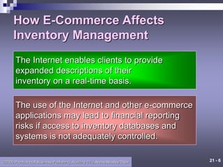 21 - 6
©2006 Prentice Hall Business Publishing, Auditing 11/e, Arens/Beasley/Elder
How E-Commerce Affects
Inventory Management
The Internet enables clients to provide
expanded descriptions of their
inventory on a real-time basis.
The use of the Internet and other e-commerce
applications may lead to financial reporting
risks if access to inventory databases and
systems is not adequately controlled.
 