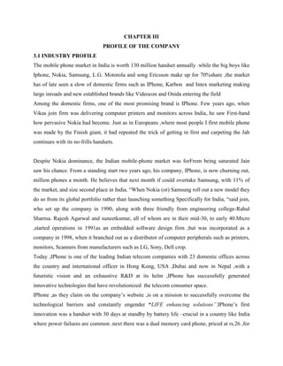 CHAPTER III
PROFILE OF THE COMPANY
3.1 INDUSTRY PROFILE
The mobile phone market in India is worth 130 million handset annually .while the big boys like
Iphone, Nokia, Samsung, L.G. Motorola and song Ericsson make up for 70%share ,the market
has of late seen a slow of domestic firms such as IPhone, Karbon and Intex marketing making
large inroads and new established brands like Videocon and Onida entering the field
Among the domestic firms, one of the most promising brand is IPhone. Few years ago, when
Vikas join firm was delivering computer printers and monitors across India, he saw First-hand
how pervasive Nokia had become. Just as in Europeans ,where most people I first mobile phone
was made by the Finish giant, it had repeated the trick of getting in first and carpeting the Jab
continues with its no-frills handsets.
Despite Nokia dominance, the Indian mobile-phone market was forFrom being saturated Jain
saw his chance. From a standing start two years ago, his company, IPhone, is now churning out,
million phones a month. He believes that next month if could overtake Samsung, with 11% of
the market, and size second place in India. “When Nokia (or) Samsung roll out a new model they
do so from its global portfolio rather than launching something Specifically for India, “said join,
who set up the company in 1990, along with three friendly from engineering college-Rahul
Sharma. Rajesh Agarwal and suneetkumar, all of whom are in their mid-30, to early 40.Micro
,started operations in 1991as an embedded software design firm ,but was incorporated as a
company in 1998, when it branched out as a distributor of computer peripherals such as printers,
monitors, Scanners from manufacturers such as LG, Sony, Dell crop.
Today ,IPhone is one of the leading Indian telecom companies with 23 domestic offices across
the country and international officer in Hong Kong, USA ,Dubai and now in Nepal ,with a
futuristic vision and an exhaustive R&D at its helm ,IPhone has successfully generated
innovative technologies that have revolutionized the telecom consumer space.
IPhone ,as they claim on the company’s website ,is on a mission to successfully overcome the
technological barriers and constantly engender “LIFE enhancing solutions”.IPhone’s first
innovation was a handset with 30 days at standby by battery life –crucial in a country like India
where power failures are common .next there was a dual memory card phone, priced at rs.26 ,for
 