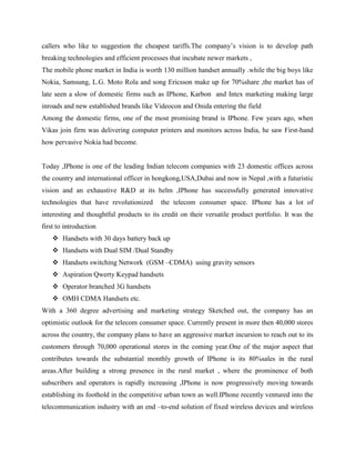 callers who like to suggestion the cheapest tariffs.The company’s vision is to develop path
breaking technologies and efficient processes that incubate newer markets ,
The mobile phone market in India is worth 130 million handset annually .while the big boys like
Nokia, Samsung, L.G. Moto Rola and song Ericsson make up for 70%share ,the market has of
late seen a slow of domestic firms such as IPhone, Karbon and Intex marketing making large
inroads and new established brands like Videocon and Onida entering the field
Among the domestic firms, one of the most promising brand is IPhone. Few years ago, when
Vikas join firm was delivering computer printers and monitors across India, he saw First-hand
how pervasive Nokia had become.
Today ,IPhone is one of the leading Indian telecom companies with 23 domestic offices across
the country and international officer in hongkong,USA,Dubai and now in Nepal ,with a futuristic
vision and an exhaustive R&D at its helm ,IPhone has successfully generated innovative
technologies that have revolutionized the telecom consumer space. IPhone has a lot of
interesting and thoughtful products to its credit on their versatile product portfolio. It was the
first to introduction
 Handsets with 30 days battery back up
 Handsets with Dual SIM /Dual Standby
 Handsets switching Network (GSM –CDMA) using gravity sensors
 Aspiration Qwerty Keypad handsets
 Operator branched 3G handsets
 OMH CDMA Handsets etc.
With a 360 degree advertising and marketing strategy Sketched out, the company has an
optimistic outlook for the telecom consumer space. Currently present in more then 40,000 stores
across the country, the company plans to have an aggressive market incursion to reach out to its
customers through 70,000 operational stores in the coming year.One of the major aspect that
contributes towards the substantial monthly growth of IPhone is its 80%sales in the rural
areas.After building a strong presence in the rural market , where the prominence of both
subscribers and operators is rapidly increasing ,IPhone is now progressively moving towards
establishing its foothold in the competitive urban town as well.IPhone recently ventured into the
telecommunication industry with an end –to-end solution of fixed wireless devices and wireless
 