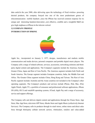 data cards.In the year 2008, after delivering upon the technology of fixed wireless- powering
desired products, the company forayed into one of the most predominant genres of
telecommunication –mobile handsets ,since the IPhone has received common response for its
unique and interesting handsets.Innovation ,cost effective, credible and a insightful R&D are
give high emphases at IPhone in the telecom vertical.
3.2 COMPANY PROFILE
INTRODUCTION OF IPHONE
Apple Inc., incorporated on January 3, 1977, designs, manufactures and markets mobile
communication and media devices, personal computers and portable digital music players. The
Company sells a range of related software, services, accessories, networking solutions and third-
party digital content and applications. The Company's segments include the Americas, Europe,
Greater China, Japan and Rest of Asia Pacific. The Americas segment includes both North and
South America. The Europe segment includes European countries, India, the Middle East and
Africa. The Greater China segment includes China, Hong Kong and Taiwan. The Rest of Asia
Pacific segment includes Australia and the Asian countries not included in the Company's other
operating segments. The Company's products and services include iPhone, iPad, Mac, iPod,
Apple Watch, Apple TV, a portfolio of consumer and professional software applications, iPhone
OS (iOS), OS X and watchOS operating systems, iCloud, Apple Pay and a range of accessory,
service and support offerings.
The Company sells and delivers digital content and applications through the iTunes Store, App
Store, Mac App Store, television APP Store, iBooks Store and Apple Music (collectively Internet
Services). The Company sells its products through its retail stores, online stores and direct sales
force through third-party cellular network carriers, wholesalers, retailers and value-added
 