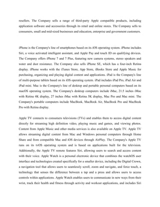 resellers. The Company sells a range of third-party Apple compatible products, including
application software and accessories through its retail and online stores. The Company sells to
consumers, small and mid-sized businesses and education, enterprise and government customers.
iPhone is the Company's line of smartphones based on its iOS operating system. iPhone includes
Siri, a voice activated intelligent assistant, and Apple Pay and touch ID on qualifying devices.
The Company offers iPhone 7 and 7 Plus, featuring new camera systems, stereo speakers and
water and dust resistance. The Company also sells iPhone SE, which has a four-inch Retina
display. iPhone works with the iTunes Store, App Store, iBooks Store and Apple Music for
purchasing, organizing and playing digital content and applications. iPad is the Company's line
of multi-purpose tablets based on its iOS operating system. iPad includes iPad Pro, iPad Air and
iPad mini. Mac is the Company's line of desktop and portable personal computers based on its
macOS operating system. The Company's desktop computers include iMac, 21.5 inches iMac
with Retina 4K display, 27 inches iMac with Retina 5K display, Mac Pro and Mac mini. The
Company's portable computers include MacBook, MacBook Air, MacBook Pro and MacBook
Pro with Retina display.
Apple TV connects to consumers televisions (TVs) and enables them to access digital content
directly for streaming high definition video, playing music and games, and viewing photos.
Content from Apple Music and other media services is also available on Apple TV. Apple TV
allows streaming digital content from Mac and Windows personal computers through Home
Share and from compatible Mac and iOS devices through AirPlay. The Company's Apple TV
runs on its tvOS operating system and is based on applications built for the television.
Additionally, the Apple TV remote features Siri, allowing users to search and access content
with their voice. Apple Watch is a personal electronic device that combines the watchOS user
interface and technologies created specifically for a smaller device, including the Digital Crown,
a navigation tool that allows users to seamlessly scroll, zoom and navigate, and force touch, a
technology that senses the difference between a tap and a press and allows users to access
controls within applications. Apple Watch enables users to communicate in new ways from their
wrist, track their health and fitness through activity and workout applications, and includes Siri
 