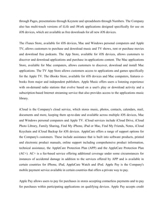 through Pages, presentations through Keynote and spreadsheets through Numbers. The Company
also has multi-touch versions of iLife and iWork applications designed specifically for use on
iOS devices, which are available as free downloads for all new iOS devices.
The iTunes Store, available for iOS devices, Mac and Windows personal computers and Apple
TV, allows customers to purchase and download music and TV shows, rent or purchase movies
and download free podcasts. The App Store, available for iOS devices, allows customers to
discover and download applications and purchase in-applications content. The Mac applications
Store, available for Mac computers, allows customers to discover, download and install Mac
applications. The TV App Store allows customers access to applications and games specifically
for the Apple TV. The iBooks Store, available for iOS devices and Mac computers, features e-
books from major and independent publishers. Apple Music offers users a listening experience
with on-demand radio stations that evolve based on a user's play or download activity and a
subscription-based Internet streaming service that also provides access to the applications music
library.
iCloud is the Company's cloud service, which stores music, photos, contacts, calendars, mail,
documents and more, keeping them up-to-date and available across multiple iOS devices, Mac
and Windows personal computers and Apple TV. iCloud services include iCloud Drive, iCloud
Photo Library, Family Sharing, Find My iPhone, iPad or Mac, Find My Friends, Notes, iCloud
Keychain and iCloud Backup for iOS devices. AppleCare offers a range of support options for
the Company's customers. These include assistance that is built into software products, printed
and electronic product manuals, online support including comprehensive product information,
technical assistance, the AppleCare Protection Plan (APP) and the AppleCare Protection Plan
(AC+). AC+ is a fee-based service offering additional coverage under some circumstances for
instances of accidental damage in addition to the services offered by APP and is available in
certain countries for iPhone, iPad, AppleCare Watch and iPod. Apple Pay is the Company's
mobile payment service available in certain countries that offers a private way to pay.
Apple Pay allows users to pay for purchases in stores accepting contactless payments and to pay
for purchases within participating applications on qualifying devices. Apple Pay accepts credit
 
