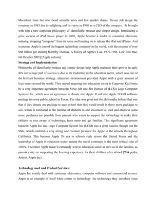 Macintosh lines but also faced unstable sales and low market shares. Steven Job resign the
company in 1985 due to infighting and he rejoin in 1996 as a CEO of the company. He brought
with him a new corporate philosophy of identifiable product and simple design. Introducing a
great success of iPod music player in 2001, Apple become a leader in consumer electronic
industry, dropping ''computer'' from its name and keeping on to release the iPad and iPhone. And
in present Apple is one of the biggest technology company in the world, with the revenue of over
$60 billion per annum[ Hormby Thomas, A history of Apple's Lisa, 1979-1986, Low End Mac,
6th October 2005] [Apple website].
Strategy and Implementation
Philosophy of identifiable product and simple design help Apple maintain their growth in early
80's and a huge part of success is due to its leadership in the education sector, which was one of
the brilliant business strategy, education environment provided Apple with a great amount of
loyal users around the world. They started targeting into education sector in Cupertino California
by a very important agreement between Steve Job and Jim Baroux of (LCSI) Logo Computer
Systems Inc, which was an agreement to donate one Apple II and one Apple LOGO software
package to every public school in Texas. The idea was great and the philosophy behind that was
that if they donate one package to each school then this would result in thirty more packages to
sell, which is estimated as the number of students in one classroom at least and ofcourse some
more purchases are possible from parents who wants to support the technology to make their
children to stay aware of technology, learn more and get familiar. This significant agreement
between Apple Inc and Logo Computer System Inc (LCSI) was a great success though out the
State, which establish a very strong and constant presence for Apple in the schools throughout
California. This become Apple II's era in schools right across the United States and the
leadership of Apple in education sector around the world continues in the most critical time of
1980's. Therefore Apple made it extremely well in education sector as well as in the families, as
parents carry on supporting the learning experience for their children after school [Wikipedia,
Article, Apple Inc].
Technology used and Product/Services:
Apple Inc mainly deal with consumer electronics, computer software and commercial servers.
Apple is an example of itself when comes to technology, the technology they introduce since
 