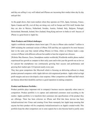 and they are selling it very well indeed and iPhones are increasing their market share day by day
and quit fast.
As the graph shows, their main markets where they operates are USA, Japan, Germany, France,
Spain, Canada and UK, over all they are doing very well in Europe and USA itself, besides that
they are also in Mexico, Netherland, Sweden, Austria, Finland, Italy, Belgium, Portugal,
Switzerland, Denmark, Ireland, New Zealand, Hong Kong and now in India as well. Success of
iPhone is a great boom to Apple Inc.
Main Products and Ethical challenges:
Apple's worldwide smartphone shares boost upto 17% due to iPhone sales reached 7 million in
2009 including the continued version of iPhone 3GS and they are expected to be more because
later in the same year they started selling iPhones in China, where as Chinese made a copy
version of iPhone with different software but unable to beat the original one ofcourse.
[Website Mac Rumors, News, Smartphone market worldwide] Worldwide mobile phone market
experienced less growth as compare to their early years and in this year the growth was as low as
0.1 percent but smartphones was continuously growing their success and performance and
growing their market upto 12.8 percent nearly every year.
They face great competitors like Microsoft which is focusing on delivering software to cheap
product personal computers while Apple delivers rich engineered products. Apple relied on high
profit margins and never developed a clear response. Other competitors are IBM and Dell which
are famous about their durability and have a good reputation in making computers.
Product and Business Portfolio :
Product portfolio plays important role in company's business success especially when come to
competition. Product portfolio is to capture and understand customers need according to the
market. Apples portfolio is to transform their customers into specifications of the product they
are offerings. There has been criticism on iPhone and iPod that these devices has been
locked/restricted into iTones and creating iTone Store monopoly but Apple keep ensuring that
anyone but their product will be completely locked/restricted to an Apple's created world. This
portfolio keep the other competitors out in some aspects but is also become hard to justify some
 