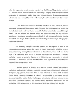 when their expectations have been met or exceeded over the lifetime of the product or service. It
is a measure of how products and services supplied by a company meet or surpass customer
expectation. In a competitive market place where business competes for customers, customer
satisfaction is seen as a key differentiator and increasingly has become a key element of business
strategy.
All the business activities should be carried out in ways which are directed
towards the satisfaction of the consumer needs. The main aim of this article is to identify the
level of satisfaction towards two-wheeler automobiles both in rural and urban areas of Warangal
district. For this purpose the detailed survey was conducted using the well-structured
questionnaire covering the sampled respondents. Finally, it ends with a set of opinions from the
respondents who bought the two-wheelers are influenced by the brand image, mileage, price,
passion and pick-up etc
The marketing concept is consumer oriented and the emphasis is more on the
consumer rather than on the product. The essence of modern marketing lies in building of profit
along with creating meaningful value satisfaction for the costumers, whose needs and desires
have to be coordinated with the set of products and production programmes. Therefore,
marketing success an enterprise depends as its ability to create a community of satisfied
consumers. All the business activities should be carried out in ways which are directed towards
the satisfaction of the consumer needs.
Consumer behavior is affected by a host of variables ranging from personal,
professional needs, attitudes and values, personality characteristics, social economic and cultural
background, age, gender, professional status to social influences of various kinds exerted a
family, friends, colleagues, and society as a whole. The combination of these factors help the
consumer in decision making further Psychological factors that as individual consumer needs,
motivations, perceptions attitudes, the learning process personality characteristics are the
similarities, which operate across the different types of people and influence their behavior.
 