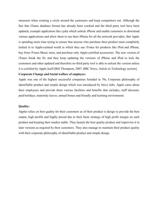 measures when creating a circle around the customers and keep competitors out. Although the
fact that iTunes database format has already been cracked and the third party tool have been
updated, example application like cydia which unlock iPhone and enable customers to download
various applications and allow them to use their iPhone for all the network providers. But Apple
is spending more time trying to ensure that anyone who purchase their product must completely
locked in to Apple-centred world in which they use iTones for products like iPod and iPhone,
buy from iTones Music store, and purchese only Apple-certified accessories. The new version of
iTunes break the fix and they keep updating the versions of iPhone and iPod to lock the
customers and other updated and therefore no third party tool is able to unlock the version unless
it is certified by Apple itself [Bill Thompson, 2007, BBC News, Article in Technology section].
Corporate Change and Social welfare of employee:
Apple was one of the highest successful companies founded in 70s, Corporate philosophy of
identifiable product and simple design which was introduced by Steve Jobs. Apple cares about
their employees and provide them various facilities and benefits that includes, staff discount,
paid holidays, maternity leaves, annual bonus and friendly and learning environment.
Quality:
Apples relies on best quality for their customers as of their product is design to provide the best
output, high profile and highly priced due to their basic strategy of high profit margin on each
product and keeping their market stable. They launch the best quality product and improvise it in
later versions as required by their customers. They also manage to maintain their product quality
with their corporate philosophy of identifiable product and simple design.
 