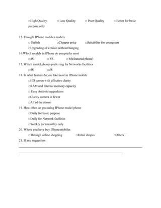 □High Quality □ Low Quality □ Poor Quality □ Better for basic
purpose only
15. I bought IPhone mobiles models
□ Stylish □Cheaper price □Suitability for youngsters
□Upgrading of version without hanging
16.Which models in IPhone do you prefer most
□4S □ 5S □ 6S(featured phone)
17. Which model phones preferring for Networks facilities
□4S □5S
18. In what feature do you like most in IPhone mobile
□HD screen with effective clarity
□RAM and Internal memory capacity
□ Easy Android upgradaion
□Clarity camera in fewer
□All of the above
19. How often do you using IPhone model phone
□Daily for basic purpose
□Daily for Network facilities
□Weekly (or) monthly only
20. Where you have buy IPhone mobiles
□Through online shopping □Retail shopes □Others .
21. If any suggestion
______________________________________________________________________________
__________________________________________________________________
 