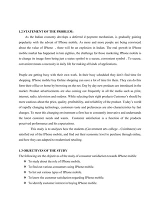 1.2 STATEMENT OF THE PROBLEM:
As the Indian economy develops a deferred d payment mechanism, is gradually gaining
popularity with the advent of IPhone mobile. As more and more people are being convinced
about the value of IPhone , there will be an explosion in Indian. The real growth in IPhone
mobile market has happened in late eighties, the challenge for those marketing IPhone mobile is
to change its image form being just a status symbol to a secure, convenient symbol . To secure,
convenient means a necessity in daily life for making all kinds of applications.
People are getting busy with their own work. In their busy scheduled they don’t find time for
shopping. IPhone mobile buy Online shopping can save a lot of time for them. They can do this
form their office or home by browsing on the net. Day by day new products are introduced in the
market. Product advertisements are also coming out frequently in all the media such as print,
internet, radio, television and outdoor. While selecting their right products Customer’s should be
more cautious about the price, quality, profitability, and reliability of the product. Today’s world
of rapidly changing technology, customers taste and preferences are also characteristics by fast
changes. To meet this changing environment a firm has to constantly innovative and understands
the latest customer needs and wants. Customer satisfaction is a function of the products
perceived performance and his expectations.
This study is to analyses how the students (Government arts college - Coimbatore) are
satisfied out of the IPhone mobile, and find out their economic level to purchase through online,
and how they can adapted to modernized retailing.
1.3 OBJECTIVES OF THE STUDY
The following are the objectives of the study of consumer satisfaction towards IPhone mobile
 To study about the role of IPhone mobile.
 To find out various consumers using IPhone mobile.
 To list out various types of IPhone mobile.
 To know the customer satisfaction regarding IPhone mobile.
 To identify customer interest in buying IPhone mobile.
 