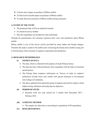  To know price impact on purchase of IPhone mobile.
 To find word of mouth impact on purchase of IPhone mobile.
 To study about the awareness of IPhone mobile among consumers.
1.4 SCOPE OF THE STUDY:
 The proposed study will be an empirical research
 It is based on survey method
 Here the respondents are divided into male and female
Through the questionnaire, the consumer expresses their views and satisfaction about IPhone
mobile.
IPhone mobile is one of the service activity provided by many Indian and foreign changes.
Therefore the study is useful to the mobile users in knowing the frauds and to mobile issuing sim
to feel the pulse of the consumer in regard to expectation and satisfaction.
1.4 RESEARCH METHODOLOGY
(i) SOURCE OF DATA
 The data, which is collected for the purpose of study Primary Source.
 The data has been collected directly from respondent with the help of structured
questionnaires.
 The Primary Data comprises information on “Survey of study on student’s
preferences towards micro max mobile with special references to Government
Arts College in Coimbatore.
 The data is gathered from particular group of students and used for analysis which
helped sorting, tabulation and analyzing our objectives.
(ii) PERIOD OF STUDY
 Research work was only carried for 3 months from December 2015 –
February 2016
(iii) SAMPLING METHOD
 The sample size taken here is accounting to a population of 90 respondents.
(iv) RESEARCH DESIGN
 