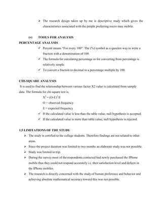  The research design taken up by me is descriptive study which gives the
characteristics associated with the people preferring micro max mobile.
(v) TOOLS FOR ANALYSIS
PERCENTAGE ANALYSIS
 Percent means “For every 100”. The (%) symbol as a quockm way to write a
fraction with a denomination of 100.
 The formula for calculating percentage or for converting from percentage is
relatively simple.
 To convert a fraction to decimal to a percentage multiple by 100.
CHI-SQUARE ANALYSIS
It is used to find the relationship between various factor X2 value is calculated from sample
data. The formula for chi-square test is,
X2
= (O-E)2
/E
O = observed frequency
E = expected frequency
 If the calculated value is less than the table value, null hypothesis is accepted.
 If the calculated value is more than table value, null hypothesis is rejected.
1.5 LIMITATIONS OF THE STUDY
 The study is certified to the college students. Therefore findings are not related to other
areas.
 Since the project duration was limited to two months an elaborate study was not possible.
 Study was limited in trip.
 During the survey most of the respondents contacted had newly purchased the IPhone
mobile thus they could not respond accurately i.e. their satisfaction level and defects in
the IPhone mobiles.
 The research is directly concerned with the study of human preference and behavior and
achieving absolute mathematical accuracy toward this was not possible.
 