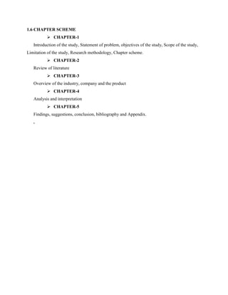 1.6 CHAPTER SCHEME
 CHAPTER-1
Introduction of the study, Statement of problem, objectives of the study, Scope of the study,
Limitation of the study, Research methodology, Chapter scheme.
 CHAPTER-2
Review of literature
 CHAPTER-3
Overview of the industry, company and the product
 CHAPTER-4
Analysis and interpretation
 CHAPTER-5
Findings, suggestions, conclusion, bibliography and Appendix.
.
 