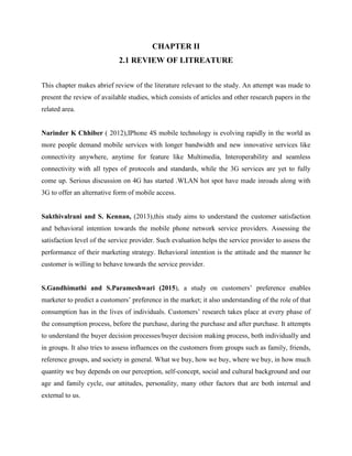 CHAPTER II
2.1 REVIEW OF LITREATURE
This chapter makes abrief review of the literature relevant to the study. An attempt was made to
present the review of available studies, which consists of articles and other research papers in the
related area.
Narinder K Chhiber ( 2012),IPhone 4S mobile technology is evolving rapidly in the world as
more people demand mobile services with longer bandwidth and new innovative services like
connectivity anywhere, anytime for feature like Multimedia, Interoperability and seamless
connectivity with all types of protocols and standards, while the 3G services are yet to fully
come up. Serious discussion on 4G has started .WLAN hot spot have made inroads along with
3G to offer an alternative form of mobile access.
Sakthivalrani and S. Kennan, (2013),this study aims to understand the customer satisfaction
and behavioral intention towards the mobile phone network service providers. Assessing the
satisfaction level of the service provider. Such evaluation helps the service provider to assess the
performance of their marketing strategy. Behavioral intention is the attitude and the manner he
customer is willing to behave towards the service provider.
S.Gandhimathi and S.Parameshwari (2015), a study on customers’ preference enables
marketer to predict a customers’ preference in the market; it also understanding of the role of that
consumption has in the lives of individuals. Customers’ research takes place at every phase of
the consumption process, before the purchase, during the purchase and after purchase. It attempts
to understand the buyer decision processes/buyer decision making process, both individually and
in groups. It also tries to assess influences on the customers from groups such as family, friends,
reference groups, and society in general. What we buy, how we buy, where we buy, in how much
quantity we buy depends on our perception, self-concept, social and cultural background and our
age and family cycle, our attitudes, personality, many other factors that are both internal and
external to us.
 