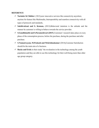 REFERENCE
 Narinder K Chhiber ( 2012),new innovative services like connectivity anywhere,
anytime for feature like Multimedia, Interoperability and seamless connectivity with all
types of protocols and standards,
 Sakthivalrani and S. Kennan, (2013),Behavioral intention is the attitude and the
manner he customer is willing to behave towards the service provider.
 S.Gandhimathi and S.Parameshwari (2015),Customers’ research takes place at every
phase of the consumption process, before the purchase, during the purchase and after
purchase.
 S.Namasivayam, M.Prakash and M.Krishnakumar (2014),Customer Satisfaction
should be the main aim of a business.
 Rucks and Erick in their study’ the revaluation in the technology among the youth
population and they are able to use this technology for their well-being more than other
age group category.
 