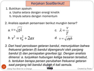 1. Buktikan apakah:
a. Usaha setara dengan energi kinetik
b. Impuls setara dengan momentum
Created by RozieUsing Your Brain for a Change
14
ghv 
gv
T
v

asvv 22
0
2

2. Analisis apakah persamaan berikut mungkin benar?
a. c.
b. d.
3. Dari hasil percobaan getaran bandul, menunjukkan bahwa
frekuensi getaran (f) bandul dipengaruhi oleh panjang
bandul (l) dan percepatan gravitasi (g). Dengan analisis
dimensi: a. tunjukkan hubungan ketiga besaran tersebut,
b. tentukan berapa persen perubahan frekuensi getaran
saat panjang tali bandul diubah 4 kali semula.
Kerjakan SoalBerikut!
 