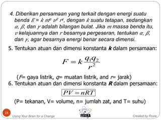 Created by RozieUsing Your Brain for a Change
15
4. Diberikan persamaan yang terkait dengan energi suatu
benda 𝐸 = 𝑘 𝑚α 𝑣 𝛽 𝑟γ, dengan 𝑘 suatu tetapan, sedangkan
𝛼, 𝛽, dan 𝛾 adalah bilangan bulat. Jika 𝑚 massa benda itu,
𝑣 kelajuannya dan 𝑟 besarnya pergeseran, tentukan 𝛼, 𝛽,
dan 𝛾, agar besarnya energi benar secara dimensi.
5. Tentukan atuan dan dimensi konstanta k dalam persamaan:
(F= gaya listrik, q= muatan listrik, and r= jarak)
6. Tentukan atuan dan dimensi konstanta R dalam persamaan:
(P= tekanan, V= volume, n= jumlah zat, and T= suhu)
2
21
r
qq
kF 
nRTPV 
 