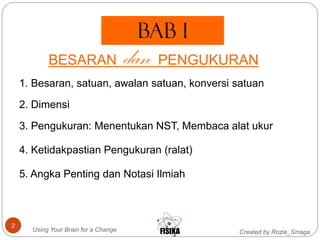 Created by Rozie_SmagaUsing Your Brain for a Change
2
bab 1
BESARAN dan PENGUKURAN
3. Pengukuran: Menentukan NST, Membaca alat ukur
1. Besaran, satuan, awalan satuan, konversi satuan
2. Dimensi
4. Ketidakpastian Pengukuran (ralat)
5. Angka Penting dan Notasi Ilmiah
 