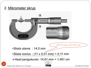 Created by RozieUsing Your Brain for a Change
30
2. Mikrometer skrup
•Skala utama : 14,5 mm
•Skala nonius : (11 x 0,01 mm) = 0,11 mm
Hasil pengukuran: 14,61 mm = 1,461 cm
NST=0,5mm/50=0,01 mm
 