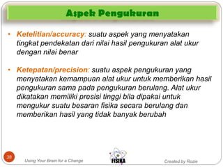 Created by RozieUsing Your Brain for a Change
38
• Ketelitian/accuracy: suatu aspek yang menyatakan
tingkat pendekatan dari nilai hasil pengukuran alat ukur
dengan nilai benar
• Ketepatan/precision: suatu aspek pengukuran yang
menyatakan kemampuan alat ukur untuk memberikan hasil
pengukuran sama pada pengukuran berulang. Alat ukur
dikatakan memiliki presisi tinggi bila dipakai untuk
mengukur suatu besaran fisika secara berulang dan
memberikan hasil yang tidak banyak berubah
Aspek Pengukuran
 