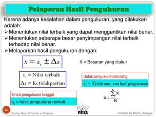 Created by Rozie_SmagaUsing Your Brain for a Change
42
Karena adanya kesalahan dalam pengukuran, yang dilakukan
adalah:
Menentukan nilai terbaik yang dapat menggantikan nilai benar.
Menentukan seberapa besar penyimpangan nilai terbaik
terhadap nilai benar.
Melaporkan hasil pengukuran dengan:
X = Besaran yang diukur
Xt =
Untuk pengukuran berulang,
)pengukuranhasilrataratanilai( X
Xt = hasil pengukuran sekali
Untuk pengukuran tunggal,
N
X
X
N
1i
i

Pelaporan Hasil Pengukuran
 