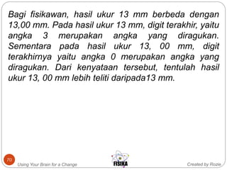 Created by RozieUsing Your Brain for a Change
70
Bagi fisikawan, hasil ukur 13 mm berbeda dengan
13,00 mm. Pada hasil ukur 13 mm, digit terakhir, yaitu
angka 3 merupakan angka yang diragukan.
Sementara pada hasil ukur 13, 00 mm, digit
terakhirnya yaitu angka 0 merupakan angka yang
diragukan. Dari kenyataan tersebut, tentulah hasil
ukur 13, 00 mm lebih teliti daripada13 mm.
 