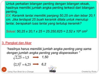 Created by RozieUsing Your Brain for a Change
74
Untuk perkalian bilangan penting dengan bilangan eksak,
hasilnya memiliki jumlah angka penting terkecil dari bilangan
penting.
EX: Keramik lantai memiliki panjang 50,25 cm dan lebar 20,1
cm. Jika terdapat 25 buah keramik ditata untuk menutup
lantai, berapakah luas lantai yang tertutup keramik?
Solusi: 50,25 x 20,1 x 25 = 25.250,625 = 2,52 x 104 cm2
3. Pangkat dan Akar
“hasilnya harus memiliki jumlah angka penting yang sama
dengan jumlah angka penting yang dioperasikan ”
5,125,2  1,50
  25,65,2 2
 6,2
 
