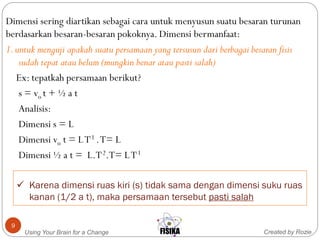  Karena dimensi ruas kiri (s) tidak sama dengan dimensi suku ruas
kanan (1/2 a t), maka persamaan tersebut pasti salah
Created by RozieUsing Your Brain for a Change
9
Dimensi sering diartikan sebagai cara untuk menyusun suatu besaran turunan
berdasarkan besaran-besaran pokoknya. Dimensi bermanfaat:
1.untuk menguji apakah suatu persamaan yang tersusun dari berbagai besaran fisis
sudah tepat atau belum (mungkin benar atau pasti salah)
Ex: tepatkah persamaan berikut?
s = vo t + ½ a t
Analisis:
Dimensi s = L
Dimensi vo t = LT-1 .T= L
Dimensi ½ a t = L.T-2.T= LT-1
 