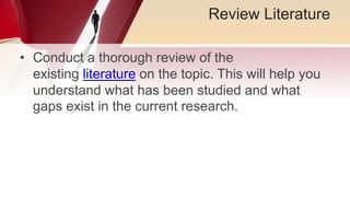 Review Literature
• Conduct a thorough review of the
existing literature on the topic. This will help you
understand what has been studied and what
gaps exist in the current research.
 