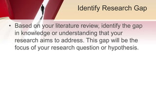 Identify Research Gap
• Based on your literature review, identify the gap
in knowledge or understanding that your
research aims to address. This gap will be the
focus of your research question or hypothesis.
 