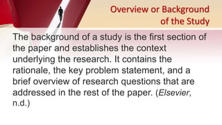 Overview or Background
of the Study
The background of a study is the first section of
the paper and establishes the context
underlying the research. It contains the
rationale, the key problem statement, and a
brief overview of research questions that are
addressed in the rest of the paper. (Elsevier,
n.d.)
 