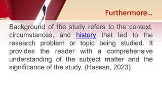 Furthermore…
Background of the study refers to the context,
circumstances, and history that led to the
research problem or topic being studied. It
provides the reader with a comprehensive
understanding of the subject matter and the
significance of the study. (Hassan, 2023)
 
