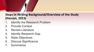 Steps in Writing Background/Overview of the Study
(Hassan, 2023)
1. Identify the Research Problem
2. Provide Context
3. Review Literature
4. Identify Research Gap
5. State Objectives
6. Discuss Significance
7. Summarize
 